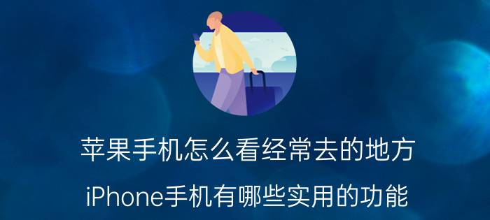 苹果手机怎么看经常去的地方 iPhone手机有哪些实用的功能？